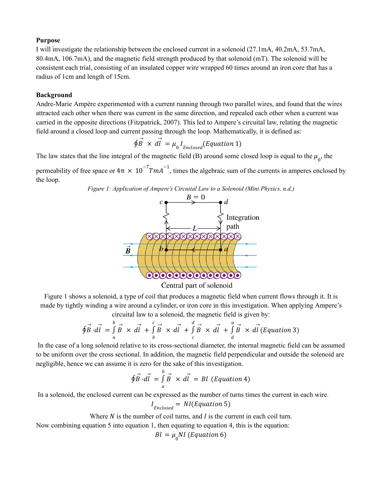 I will investigate the relationship between the enclosed current in a solenoid (27.1mA, 40.2mA, 53.7mA, 80.4mA, 106.7mA), and the magnetic field strength produced by that solenoid (mT). The solenoid will be consistent each trial, consisting of an insulated copper wire wrapped 60 times around an iron core that has a radius of 1cm and length of 15cm. - Physics IA exemplar scored 6