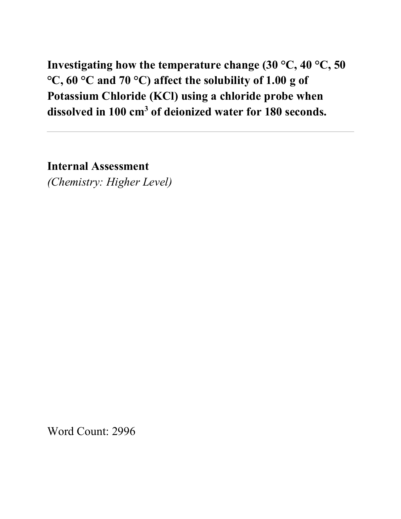 Investigating how the temperature change (30 °C, 40 °C, 50
°C, 60 °C and 70 °C) affect the solubility of 1.00 g of
Potassium Chloride (KCl) using a chloride probe when
dissolved in 100 cm3 of deionized water for 180 seconds. - Chemistry IA exemplar scored 6