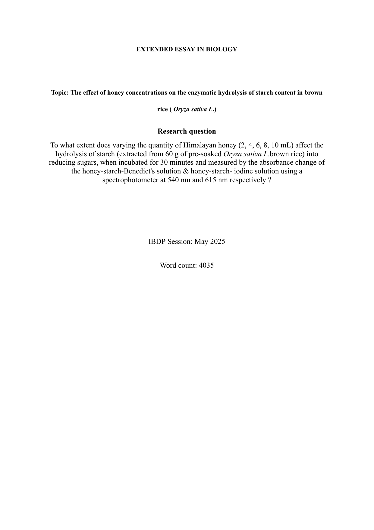 To what extent does varying the quantity of Himalayan honey (2, 4, 6, 8, 10 mL) affect the
hydrolysis of starch (extracted from 60 g of pre-soaked Oryza sativa L.brown rice) into
reducing sugars, when incubated for 30 minutes and measured by the absorbance change of
the honey-starch-Benedict's solution & honey-starch- iodine solution using a
spectrophotometer at 540 nm and 615 nm respectively ? - Biology EE exemplar scored A